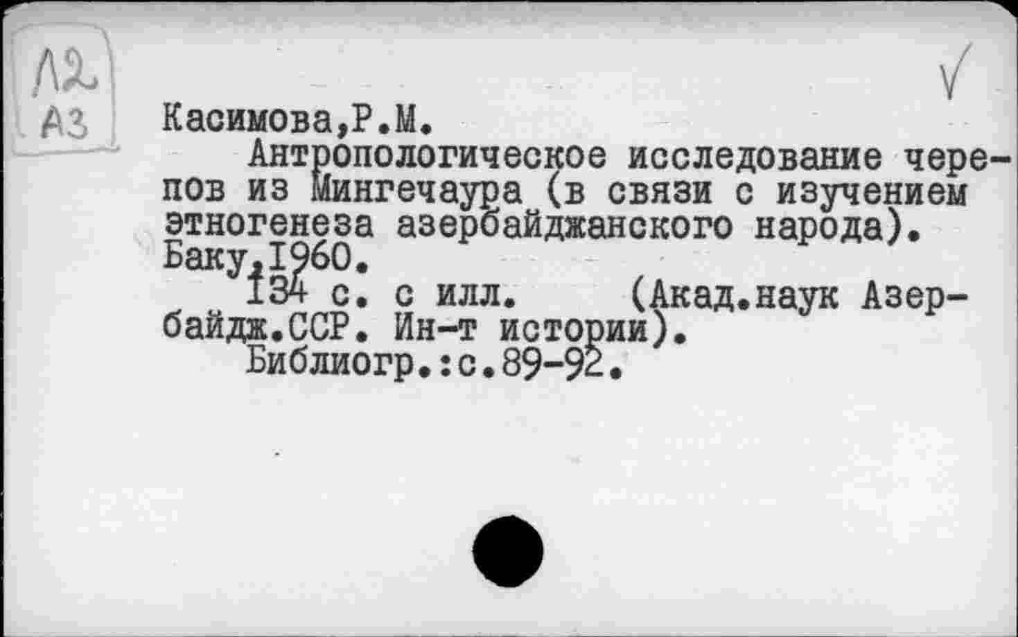 ﻿I A3
Касимова,P.М.
Антропологическое исследование черепов из Мингечаура (в связи с изучением этногенеза азербайджанского народа). Баку,I960.
134 с. с илл. (Акад.наук Азер-байдж.ССР. Ин-т истории).
Библиогр.: с.89-92.